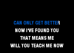 CAN ONLY GET BETTER
NOW I'VE FOUND YOU
THAT MEANS ME
WILL YOU TEACH ME NOW