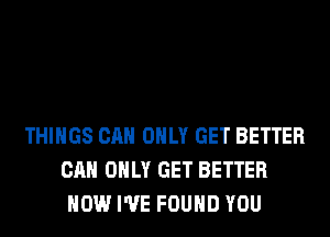 THINGS CAN ONLY GET BETTER
CAN ONLY GET BETTER
HOW I'VE FOUND YOU