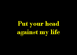 Put your head

against my life