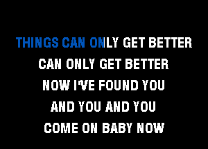 THINGS CAN ONLY GET BETTER
CAN ONLY GET BETTER
HOW I'VE FOUND YOU
AND YOU AND YOU
COME ON BABY HOW