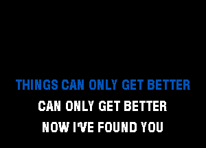 THINGS CAN ONLY GET BETTER
CAN ONLY GET BETTER
HOW I'VE FOUND YOU