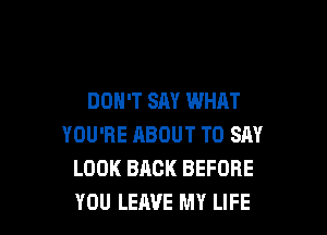 DON'T SM WHAT

YOU'RE ABOUT TO SAY
LOOK BACK BEFORE
YOU LEAVE MY LIFE