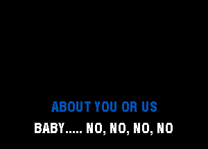 ABOUT YOU OR US
BABY ..... NO, H0, H0, H0