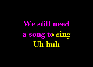 We still need

a song to sing

Uhhuh