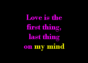 Love is the
first thing,
last thing

on my mind