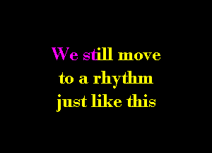 We still move

to a rhythm
just like this