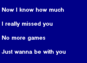 Now I know how much
I really missed you

No more games

Just wanna be with you