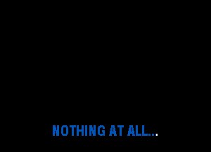 NOTHING AT ALL...