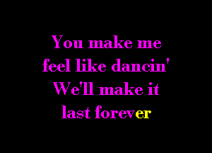 You make me
feel like dancin'

W e'll make it

last forever