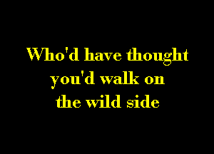 Who'd have thought

you'd walk on
the wild side