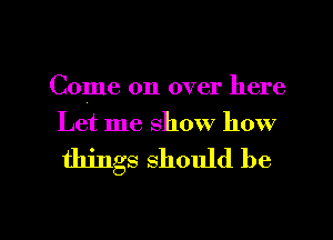 Come on over here
Let me show how

things should be

g