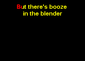 But there's booze
in the blender
