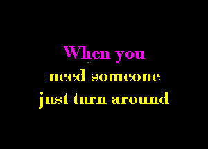 When you

need someone

just turn around