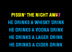 PISSIH' THE NIGHT AWAY
HE DRINKS A WHISKY DRINK
HE DRINKS A VODKA DRINK
HE DRINKS A LAGER DRINK
HE DRINKS A CIDER DRINK