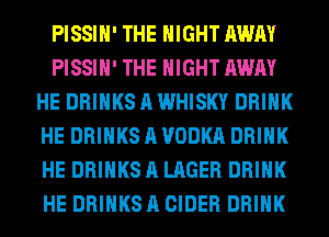PISSIH' THE NIGHT AWAY
PISSIH' THE NIGHT AWAY
HE DRINKS A WHISKY DRINK
HE DRINKS A VODKA DRINK
HE DRINKS A LAGER DRINK
HE DRINKS A CIDER DRINK