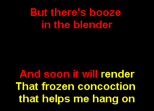 But there's booze
in the blender

And soon it will render
That frozen concoction
that helps me hang on