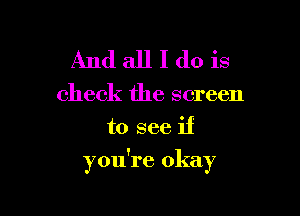 And all I do is
check the screen
to see if

you're okay