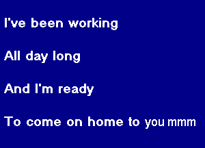 I've been working
All day long

And I'm ready

To come on home to you mmm