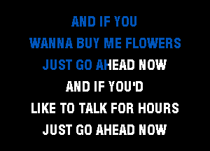 MID IF YOU
WANNA BUY ME FLOWERS
JUST GO AHEAD NOW
AND IF YOU'D
LIKE TO TALK FOR HOURS
JUST GO AHEAD HOW