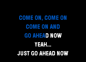 COME ON, COME ON
COME ON AND

GO AHEAD NOW
YEAH...
JUST GO AHEAD HOW
