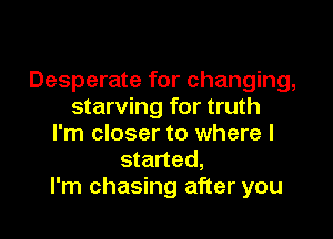 Desperate for changing,
starving for truth

I'm closer to where I
started,
I'm chasing after you