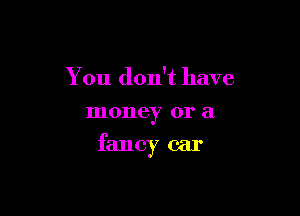 You don't have
money or a

fancy car