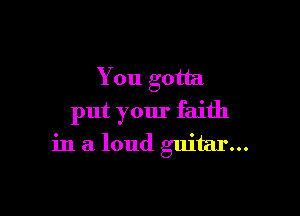 You gotta

put your faith
in a loud guitar...