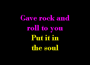 Cave rock and

roll to you

Put it in
the soul