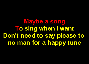 Maybe a song
To sing when I want

Don't need to say please to
no man for a happy tune