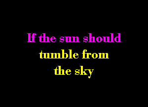 If the sun should

tumble from
the sky