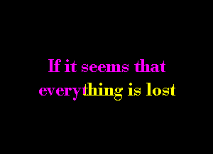 If it seems that

everything is lost