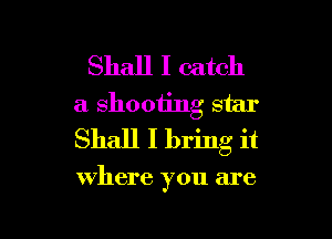 Shall I catch
a shooting star
Shall I bring it

where you are

g