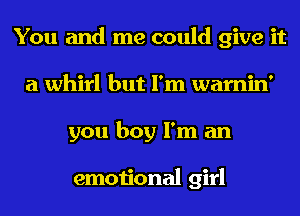 You and me could give it
a whirl but I'm warnin'
you boy I'm an

emotional girl