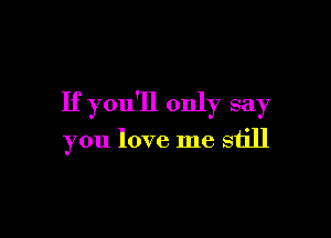 If you'll only say

you love me still