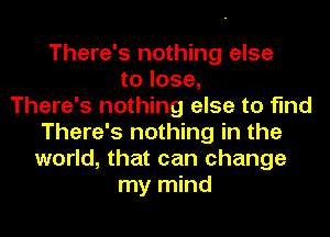 There's nothing else
to lose,

There's nothing else to find
There's nothing in the
world, that can change

my mind