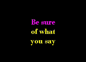 Be sure

of What
you say