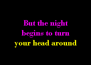 But the night
begins to turn

your head around