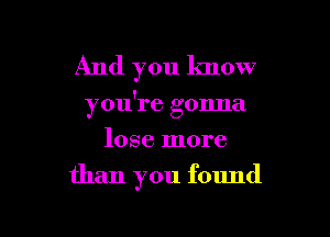 And you know

you're gonna

lose more
than you found