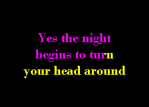 Yes the night
begins to turn

your head around