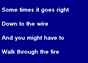 Some times it goes right

Down to the wire
And you might have to

Walk through the tire