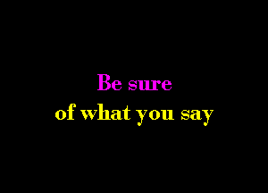 Be sure

of What you say