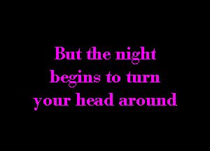 But the night
begins to turn

your head around