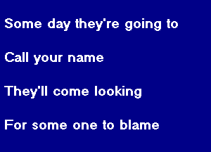 Some day they're going to

Call your name

They'll come looking

For some one to blame