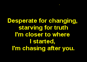 Desperate for changing,
starving for truth

I'm closer to where
I started,
I'm chasing after you.