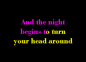 And the night
begins to turn

your head around