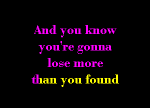 And you know

you're gonna

lose more
than you found