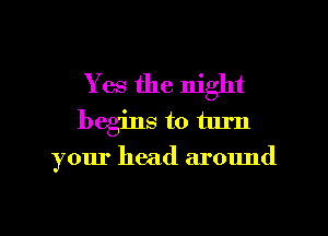 Yes the night
begins to turn

your head around
