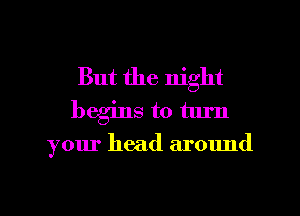 But the night
begins to turn

your head around