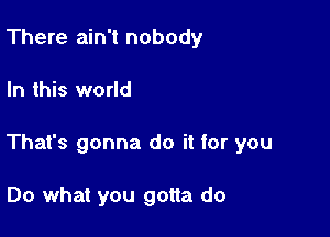 There ain't nobody

In this world

That's gonna do it for you

Do what you gotta do