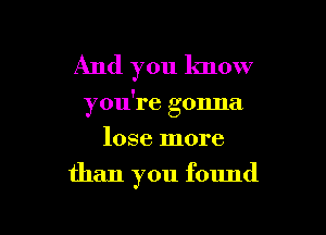 And you know

you're gonna

lose more
than you found